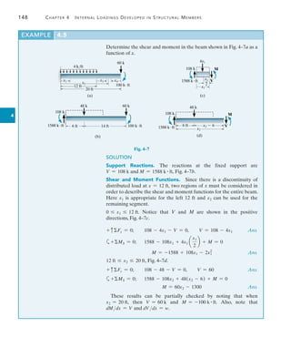 148	 Chapter 4   Internal Loadings Developed in Structural Members
4
Determine the shear and moment in the beam shown in Fig. 4–7a as a
function of x.
EXAMPLE 4.5
60 k
x1 x3 x4
x2
12 ft
20 ft
4 k/ft
100 k· ft
(a)
Fig. 4–7
14 ft
48 k 60 k
100 kft
6 ft
108 k
1588 kft
(b)
4x1
1588 kft
108 k M
V
—
2
(c)
x1
x1
48 k
6 ft
108 k
1588 kft
M
V
x2  6
x2
(d)
SOLUTION
Support Reactions.  The reactions at the fixed support are
V = 108 k and M = 1588 k # ft, Fig. 4–7b.
Shear and Moment Functions.  Since there is a discontinuity of
distributed load at x = 12 ft, two regions of x must be considered in
order to describe the shear and moment functions for the entire beam.
Here x1 is appropriate for the left 12 ft and x2 can be used for the
remaining segment.
0 … x1 … 12 ft. Notice that V and M are shown in the positive
directions, Fig. 4–7c.
+ cFy = 0;  108 - 4x1 - V = 0,  V = 108 - 4x1 Ans.
a+MS = 0;   1588 - 108x1 + 4x1 a
x1
2
b + M = 0
	 M = -1588 + 108x1 - 2x1
2
 Ans.
12 ft … x2 … 20 ft, Fig. 4–7d.
+ cFy = 0;  108 - 48 - V = 0,  V = 60	 Ans.
a+MS = 0;  
1588 - 108x2 + 48(x2 - 6) + M = 0
	 M = 60x2 - 1300 Ans.
These results can be partially checked by noting that when
x2 = 20 ft, then V = 60 k and M = -100 k # ft. Also, note that
dMdx = V and dV dx = w.
 