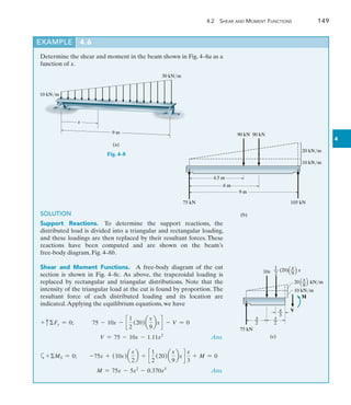 4.2 Shear and Moment Functions	 149
4
Determine the shear and moment in the beam shown in Fig. 4–8a as a
function of x.
EXAMPLE 4.6
10 kN/m
30 kN/m
9 m
x
(a)
Fig. 4–8
75 kN
20 kN/m
9 m
(b)
90 kN 90 kN
6 m
4.5 m
105 kN
10 kN/m
SOLUTION
Support Reactions.  To determine the support reactions, the
distributed load is divided into a triangular and rectangular loading,
and these loadings are then replaced by their resultant forces. These
reactions have been computed and are shown on the beam’s­
free-body diagram, Fig. 4–8b.
Shear and Moment Functions.  A free-body diagram of the cut
section is shown in Fig. 4–8c. As above, the trapezoidal loading is
replaced by rectangular and triangular distributions. Note that the
intensity of the triangular load at the cut is found by proportion. The
resultant force of each distributed loading and its location are
indicated.Applying the equilibrium equations, we have
+ cFy = 0;   75 - 10x - c
1
2
(20)a
x
9
bx d - V = 0
	 V = 75 - 10x - 1.11x2
 Ans.
a+MS = 0;  -75x + (10x)a
x
2
b + c
1
2
(20)a
x
9
bx d
x
3
+ M = 0
	 M = 75x - 5x2
- 0.370x3
 Ans.
x
20 __ kN/m
9
10 kN/m
75 kN
10x
x
––
2
x
––
2
x
––
3
M
V
(c)
1 x
__ (20) __ x
2 9
 