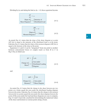 4.3 Shear and Moment Diagrams for a Beam	 151
4
Dividing by x and taking the limit as x S 0, these equations become
			     
dV
dx
= w
		
Slope of
Shear Diagram
f = e
Intensity of
Distributed Load
(4–1)
				  
dM
dx
= V
		     
Slope of
Moment Diagram
f = 5Shear(4–2)
As noted, Eq. 4–1 states that the slope of the shear diagram at a point
(dVdx) is equal to the intensity of the distributed load w at the point.
Likewise, Eq. 4–2 states that the slope of the moment diagram (dMdx) is
equal to the intensity of the shear at the point.
Equations 4–1 and 4–2 can be “integrated” from one point to another
between concentrated forces or couples (such as from B to C in­
Fig. 4–9a), in which case
		     V =
L
wdx
	 
Change in
Shear
f = c
Area under
Distributed Loading
Diagram
(4–3)
and
	 M =
L
Vdx
	
Change in
Moment
f = e
Area under
Shear Diagram
(4–4)
As noted, Eq. 4–3 states that the change in the shear between any two
points on a beam equals the area under the distributed loading diagram
between the points. Likewise, Eq. 4–4 states that the change in the moment
between the two points equals the area under the shear diagram between the
points.If the areas under the load and shear diagrams are easy to compute,
Eqs. 4–3 and 4–4 provide a method for determining the numerical values
of the shear and moment at various points along a beam.
 