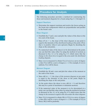 154	 Chapter 4   Internal Loadings Developed in Structural Members
4
Procedure for Analysis
The following procedure provides a method for constructing the
shear and moment diagrams for a beam using Eqs. 4–1 through 4–6.
Support Reactions
	 •	 Determine the support reactions and resolve the forces acting on
the beam into components which are perpendicular and parallel
to the beam’s axis.
Shear Diagram
	 •	 Establish the V and x axes and plot the values of the shear at the
two ends of the beam.
	 •	 Since dVdx = w, the slope of the shear diagram at any point is
equal to the intensity of the distributed loading at the point. (Note
that w is positive when it acts upward.) Begin by sketching the
slope at the end points.
	 •	 If a numerical value of the shear is to be determined at the point,
one can find this value either by using the method of sections as
discussed in Sec. 4.1 or by using Eq. 4–3, which states that the
change in the shear force is equal to the area under the distributed
loading diagram.
	 •	 Since w(x) is integrated to obtain V(x), if w(x) is a curve of degree
n, then V(x) will be a curve of degree n + 1. For example, if w(x) is
uniform, V(x) will be linear.
Moment Diagram
	 •	 Establish the M and x axes and plot the values of the moment at
the ends of the beam.
	 •	 Since dMdx = V, the slope of the moment diagram at any point
is equal to the intensity of the shear at the point. Begin by
sketching the slope at the end points.
	 •	 At the point where the shear is zero, dMdx = 0, and therefore
this may be a point of maximum or minimum moment.
	 •	 If the numerical value of the moment is to be determined at a
point,one can find this value either by using the method of sections
as discussed in Sec. 4.1 or by using Eq. 4–4, which states that the
change in the moment is equal to the area under the shear diagram.
	 •	 Since V(x) is integrated to obtain M(x), if V(x) is a curve of degree
n, then M(x) will be a curve of degree n + 1. For example, if V(x) is
linear, M(x) will be parabolic.
 