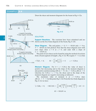 156	 Chapter 4   Internal Loadings Developed in Structural Members
4
EXAMPLE 4.8 
Draw the shear and moment diagrams for the beam in Fig. 4–12a.
9 m
20 kN/m
(a)
Fig. 4–12
SOLUTION
Support Reactions.  The reactions have been calculated and are
shown on the free-body diagram of the beam, Fig. 4–12b.
Shear Diagram.  The end points x = 0, V = +30 kN and x = 9 m,
V = -60 kN are first plotted. Note that the shear diagram starts with
zero slope since w = 0 at x = 0, and ends with a slope of
w = -20 kNm.
The point of zero shear can be found by using the method of sections
from a beam segment of length x, Fig. 4–12e.We require V = 0, so that
+ cFy = 0;   30 -
1
2
c 20a
x
9
b d x = 0 x = 5.20 m
Moment Diagram.  For 0 6 x 6 5.20 m the value of shear is
positive but decreasing and so the slope of the moment diagram is
also positive and decreasing (dMdx = V).At x = 5.20 m, dMdx = 0.
Likewise for 5.20 m 6 x 6 9 m, the shear and so the slope of the
moment diagram are negative increasing as indicated.
The maximum value of moment is at x = 5.20 m since
dMdx = V = 0 at this point,Fig.4–12d.From the free-body diagram in
Fig. 4–12e we have
a+MS = 0;	 -30(5.20) +
1
2
c 20a
5.20
9
b d (5.20)a
5.20
3
b + M = 0
M = 104 kN # m
V (kN)
30
60
x (m)
(c)
5.20 m
20 kN/m
(b)
30 kN 60 kN
104
M (kNm)
x (m)
(d)
V positive decreasing
M slope positive decreasing
w negative increasing
V slope negative increasing
V negative increasing
M slope negative increasing
(e)
30 kN
[20 ]x
1
—
2
x
—
9
x
—
9
20
V
M
x
x
—
3
 
