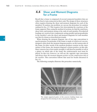 160	 Chapter 4   Internal Loadings Developed in Structural Members
4
4.4  
Shear and Moment Diagrams
for a Frame
Recall that a frame is composed of several connected members that are
either fixed or pin connected at their ends.The design of these structures
often requires drawing the shear and moment diagrams for each of the
members.To analyze any problem, we can use the procedure for analysis
outlined in Sec. 4.3. This requires first determining the reactions at the
frame supports.Then,using the method of sections,we find the axial force,
shear force, and moment acting at the ends of each member. Provided all
loadings are resolved into components acting parallel and perpendicular
to the member’s axis, the shear and moment diagrams for each member
can then be drawn as described previously.
When drawing the moment diagram, one of two sign conventions is
used in practice. In particular, if the frame is made of reinforced concrete,
designers often draw the moment diagram positive on the tension side of
the frame. In other words, if the moment produces tension on the outer
surface of the frame, the moment diagram is drawn positive on this side.
Since concrete has a low tensile strength, it will then be possible to tell at
a glance on which side of the frame the reinforcement steel must be
placed. In this text, however, we will use the opposite sign convention
and always draw the moment diagram positive on the compression side of
the member. This convention follows that used for beams discussed in
Sec. 4.1.
The following examples illustrate this procedure numerically.
The simply supported girder of this concrete building frame was
designed by first drawing its shear and moment diagrams.
 