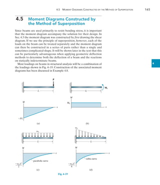 4.5  Moment Diagrams Constructed by the Method of Superposition	 165
4
4.5  
Moment Diagrams Constructed by
the Method of Superposition
Since beams are used primarily to resist bending stress, it is important
that the moment diagram accompany the solution for their design. In
Sec. 4.3 the moment diagram was constructed by first drawing the shear
diagram. If we use the principle of superposition, however, each of the
loads on the beam can be treated separately and the moment diagram
can then be constructed in a series of parts rather than a single and
sometimes complicated shape. It will be shown later in the text that this
can be particularly advantageous when applying geometric deflection
methods to determine both the deflection of a beam and the reactions
on statically indeterminate beams.
Most loadings on beams in structural analysis will be a combination of
the loadings shown in Fig. 4–19. Construction of the associated moment
diagrams has been discussed in Example 4.8.
P
L
M
PL
x
(a)
Fig. 4–19
M0
L
M
x
(b)
M0
L
L
M
x
(c)
w0
parabolic curve
w0 L2
______
2
L
M
x
(d)
w0
w0 L2
______
6
cubic curve
 