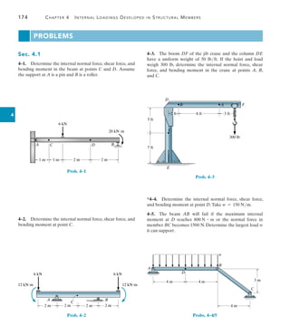 174	 Chapter 4   Internal Loadings Developed in Structural Members
4
Problems
4–3.  The boom DF of the jib crane and the column DE
have a uniform weight of 50 lbft. If the hoist and load
weigh 300 lb, determine the internal normal force, shear
force, and bending moment in the crane at points A, B,
and C.
5 ft
7 ft
C
D
F
E
B A
300 lb
2 ft 8 ft 3 ft
Prob. 4–3
*4–4.  Determine the internal normal force, shear force,
and bending moment at point D.Take w = 150 Nm.
4–5.  The beam AB will fail if the maximum internal
moment at D reaches 800 N # m or the normal force in
member BC becomes 1500 N. Determine the largest load w
it can support.
4 m
A
D
B
C
4 m
4 m
3 m
w
Probs. 4–4/5
Sec. 4.1
4–1.  Determine the internal normal force, shear force, and
bending moment in the beam at points C and D.  Assume
the support at A is a pin and B is a roller.
6 kN
20 kN·m
B
A C D
1 m 1 m 2 m 2 m
Prob. 4–1
4–2.  Determine the internal normal force, shear force, and
bending moment at point C.
A
C
B
2 m 2 m 2 m
2 m
6 kN
12 kNm 12 kNm
6 kN
Prob. 4–2
 