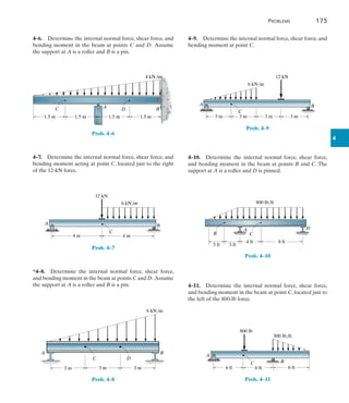 Problems	 175
4
4–6.  Determine the internal normal force, shear force, and
bending moment in the beam at points C and D.  Assume
the support at A is a roller and B is a pin.
A B
1.5 m
1.5 m
4 kN/m
C D
1.5 m
1.5 m
Prob. 4–6
4–7.  Determine the internal normal force, shear force, and
bending moment acting at point C, located just to the right
of the 12-kN force.
A B
6 kN/m
4 m 4 m
C
12 kN
Prob. 4–7
*4–8.  Determine the internal normal force, shear force,
and bending moment in the beam at points C and D. Assume
the support at A is a roller and B is a pin.
3 m 3 m
D
C
A B
6 kN/m
3 m
Prob. 4–8
4–9.  Determine the internal normal force, shear force, and
bending moment at point C.
A B
C
6 kN/m
3 m 3 m 3 m 3 m
12 kN
Prob. 4–9
4–10.  Determine the internal normal force, shear force,
and bending moment in the beam at points B and C. The
support at A is a roller and D is pinned.
3 ft
4 ft
C
A
B
8 ft
800 lb/ft
3 ft
D
Prob. 4–10
4–11.  Determine the internal normal force, shear force,
and bending moment in the beam at point C, located just to
the left of the 800-lb force.
A
B
300 lb/ft
6 ft
6 ft
6 ft
C
800 lb
Prob. 4–11
 