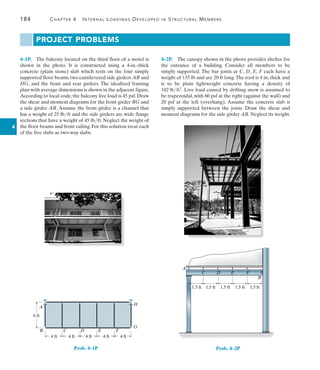 4
184	 Chapter 4   Internal Loadings Developed in Structural Members
4–1P.  The balcony located on the third floor of a motel is
shown in the photo. It is constructed using a 4-in.-thick
concrete (plain stone) slab which rests on the four simply
supported floor beams, two cantilevered side girders AB and
HG, and the front and rear girders. The idealized framing
plan with average dimensions is shown in the adjacent figure.
According to local code, the balcony live load is 45 psf. Draw
the shear and moment diagrams for the front girder BG and
a side girder AB. Assume the front girder is a channel that
has a weight of 25 lbft and the side girders are wide flange
sections that have a weight of 45 lbft. Neglect the weight of
the floor beams and front railing. For this solution treat each
of the five slabs as two-way slabs.
A
B C D E F
H
G
6 ft
4 ft 4 ft 4 ft 4 ft 4 ft
Prob. 4–1P
1.5 ft 1.5 ft 1.5 ft 1.5 ft 1.5 ft
A
C D E F
B
Prob. 4–2P
PROJECT PROBLEMS
4–2P.  The canopy shown in the photo provides shelter for
the entrance of a building. Consider all members to be
simply supported. The bar joists at C, D, E, F each have a
weight of 135 lb and are 20 ft long.The roof is 4 in. thick and
is to be plain lightweight concrete having a density of
102 lbft3
. Live load caused by drifting snow is assumed to
be trapezoidal, with 60 psf at the right (against the wall) and
20 psf at the left (overhang). Assume the concrete slab is
simply supported between the joists. Draw the shear and
moment diagrams for the side girder AB. Neglect its weight.
 