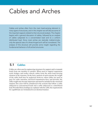187
Cables and Arches
Cables and arches often form the main load-carrying element in
many types of structures, and in this chapter we will discuss some of
the important aspects related to their structural analysis. The chapter
begins with a general discussion of cables, followed by an analysis
of cables subjected to a concentrated load and to a uniform
distributed load. Since most arches are statically indeterminate,
only the special case of a three-hinged arch will be considered. The
analysis of this structure will provide some insight regarding the
fundamental behavior of all arched structures.
5.1  Cables
Cables are often used in engineering structures for support and to transmit
loads from one member to another. When used to support suspension
roofs, bridges, and trolley wheels, cables form the main load-carrying
element in the structure. In the force analysis of such systems, the weight
of the cable itself may be neglected; however, when cables are used as
guys for radio antennas, electrical transmission lines, and derricks, the
cable weight may become important and must be included in the structural
analysis. Two cases will be considered in the sections that follow: a cable
subjected to concentrated loads and a cable subjected to a distributed
load.Provided these loadings are coplanar with the cable,the requirements
for equilibrium are formulated in an identical manner.
 
