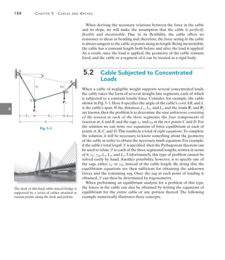 188	 Chapter 5   Cables and Arches
5
When deriving the necessary relations between the force in the cable
and its slope, we will make the assumption that the cable is perfectly
flexible and inextensible. Due to its flexibility, the cable offers no
resistance to shear or bending and, therefore, the force acting in the cable
is always tangent to the cable at points along its length.Being inextensible,
the cable has a constant length both before and after the load is applied.
As a result, once the load is applied, the geometry of the cable remains
fixed, and the cable or a segment of it can be treated as a rigid body.
5.2  
Cable Subjected to Concentrated
Loads
When a cable of negligible weight supports several concentrated loads,
the cable takes the form of several straight-line segments, each of which
is subjected to a constant tensile force. Consider, for example, the cable
shown in Fig. 5–1. Here u specifies the angle of the cable’s cord AB, and L
is the cable’s span. If the distances L1, L2, and L3 and the loads P1 and P2
are known,then the problem is to determine the nine unknowns consisting
of the tension in each of the three segments, the four components of
reaction at A and B, and the sags yC and yD at the two points C and D. For
the solution we can write two equations of force equilibrium at each of
points A,B,C,and D.This results in a total of eight equations.To complete
the solution, it will be necessary to know something about the geometry
of the cable in order to obtain the necessary ninth equation. For example,
if the cable’s total length  is specified,then the Pythagorean theorem can
be used to relate  to each of the three segmental lengths,written in terms
of u, yC, yD, L1, L2, and L3. Unfortunately, this type of problem cannot be
solved easily by hand. Another possibility, however, is to specify one of
the sags, either yC or yD, instead of the cable length. By doing this, the
equilibrium equations are then sufficient for obtaining the unknown
forces and the remaining sag. Once the sag at each point of loading is
obtained,  can then be determined by trigonometry.
When performing an equilibrium analysis for a problem of this type,
the forces in the cable can also be obtained by writing the equations of
equilibrium for the entire cable or any portion thereof. The following
example numerically illustrates these concepts.
yC yD
C
D
A
B
L1 L2 L3
L
P1
P2
u
Fig. 5–1
The deck of this harp cable-stayed bridge is
supported by a series of cables attached at
various points along the deck and pylons.
 