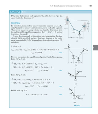 5.2  Cable Subjected to Concentrated Loads	 189
5
Determine the tension in each segment of the cable shown in Fig. 5–2a.
Also, what is the dimension h?
SOLUTION
By inspection, there are four unknown external reactions (Ax, Ay, Dx,
and Dy) and three unknown cable tensions, one in each cable segment.
These seven unknowns along with the sag h can be determined from
the eight available equilibrium equations (Fx = 0, Fy = 0) applied
to points A through D.
A more direct approach to the solution is to recognize that the slope
of cable CD is specified, and so a free-body diagram of the entire
cable is shown in Fig. 5–2b. We can obtain the tension in segment CD
as follows:
a+MA = 0;
TCD(35)(2 m) + TCD(45)(5.5 m) - 3 kN(2 m) - 8 kN(4 m) = 0
	 TCD = 6.79 kN Ans.
Now we can analyze the equilibrium of points C and B in sequence.
Point C (Fig. 5–2c);
S
+
Fx = 0;  6.79 kN (35) - TBC cos uBC = 0
+ cFy = 0;  6.79 kN (45) - 8 kN + TBC sin uBC = 0
	 uBC = 32.3 TBC = 4.82 kN Ans.
Point B (Fig. 5–2d);
S
+
Fx = 0;  -TBA cos uBA + 4.82 kN cos 32.3 = 0
+ cFy = 0;  TBA sin uBA - 4.82 kN sin 32.3 - 3 kN = 0
	 uBA = 53.8 TBA = 6.90 kN Ans.
Hence, from Fig. 5–2a,
	 h = (2 m) tan 53.8 = 2.74 m Ans.
EXAMPLE 5.1
2 m
3 kN
8 kN
2 m 1.5 m
2 m
2 m
h
A
B
C
(a)
D
2 m 2 m
D
(b)
1.5 m
3
4
5
3 kN
8 kN
2 m
A
B
C
TCD
Ay
Ax
y
x
C
TBC
6.79 kN
uBC
8 kN
(c)
3
4
5
Fig. 5–2
y
x
B
TBA
uBA
3 kN
(d)
4.82 kN
32.3
 