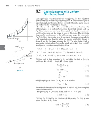190	 Chapter 5   Cables and Arches
5
5.3  
Cable Subjected to a Uniform
Distributed Load
Cables provide a very effective means of supporting the dead weight of
girders or bridge decks having very long spans. A suspension bridge is a
typical example, in which the deck is suspended from the cable using a
series of close and equally spaced hangers.
In order to analyze this problem, we will first determine the shape of a
cable subjected to a uniform horizontally distributed vertical load w0,
Fig. 5–3a. Here the x, y axes have their origin located at the lowest point
on the cable, such that the slope is zero at this point. The free-body
diagram of a small segment of the cable having a length s is shown in
Fig. 5–3b. Since the tensile force in the cable changes continuously in
both magnitude and direction along the cable’s length, this change is
denoted on the free-body diagram by T. The distributed load is
represented by its resultant force w0x, which acts at x2 from point O.
Applying the equations of equilibrium yields
   S
+ Fx = 0;  -T cos u + (T + T) cos(u + u) = 0
    + cFy = 0;  -T sin u - w0(x) + (T + T) sin(u + u) = 0
a+MO = 0;  w0(x)(x2) - T cos u y + T sin u x = 0
Dividing each of these equations by x and taking the limit as x S 0,
and hence y S 0, u S 0, and T S 0, we obtain
	
d(T cos u)
dx
= 0 (5–1)
	  
d(T sin u)
dx
= w0 (5–2)
	
dy
dx
= tan u (5–3)
Integrating Eq. 5–1, where T = FH at x = 0, we have:
	 T cos u = FH (5–4)
which indicates the horizontal component of force at any point along the
cable remains constant.
Integrating Eq. 5–2, realizing that T sin u = 0 at x = 0, gives
	 T sin u = w0x (5–5)
Dividing Eq. 5–5 by Eq. 5–4 eliminates T. Then using Eq. 5–3, we can
obtain the slope at any point,
	 tan u =
dy
dx
=
w0x
FH
(5–6)
w0
L
x x
h
(a)
x
y
Fig. 5–3
x
s
T
O
T  T
y
x
–––
2
w0(x)
(b)
u  u
u
 