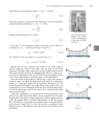 5.3  Cable Subjected to a Uniform Distributed Load	 191
5
Performing a second integration with y = 0 at x = 0 yields
	 y =
w0
2FH
x2
(5–7)
This is the equation of a parabola. The constant FH may be obtained by
using the boundary condition y = h at x = L. Thus,
	 FH =
w0L2
2h
 (5–8)
Finally, substituting into Eq. 5–7 yields
	 y =
h
L2
x2
 (5–9)
From Eq. 5–4, the maximum tension in the cable occurs when u is
maximum; i.e., at x = L. Hence, from Eqs. 5–4 and 5–5,
	 Tmax = 2FH
2
+ (w0L)2
 (5–10)
Or, using Eq. 5–8, we can express Tmax in terms of w0, i.e.,
	 Tmax = w0L21 + (L2h)2
(5–11)
Realize that we have neglected the weight of the cable, which is
uniform along the length of the cable, and not along its horizontal
projection. Actually, a cable subjected to its own weight and free of any
other loads will take the form of a catenary curve. However, if the sag-to-
span ratio is small, which is the case for most structural applications, this
curve closely approximates a parabolic shape, as determined here.
From the results of this analysis, it follows that a cable will maintain a
parabolic shape, provided the dead load of the deck for a suspension
bridge or a suspended girder will be uniformly distributed over the
horizontal projected length of the cable. Hence, if the girder in Fig. 5–4a
is supported by a series of hangers, which are close and uniformly spaced,
the load in each hanger must be the same so as to ensure that the cable
has a parabolic shape.
Using this assumption, we can perform the structural analysis of the
girder or any other framework which is freely suspended from the cable.
In particular, if the girder is simply supported as well as supported by the
cable, the analysis will be statically indeterminate to the first degree,
Fig. 5–4b. However, if the girder has an internal pin at some intermediate
point along its length, Fig. 5–4c, then this provides a condition of zero
moment, and so a determinate structural analysis of the girder can be
performed.
(a)
Fig. 5–4
(b)
(c)
The Verrazano-Narrows
Bridge at the entrance
to New York Harbor has
a main span of 4260 ft
(1.30 km).
©
Bethlehem
Steel
Corporation
 