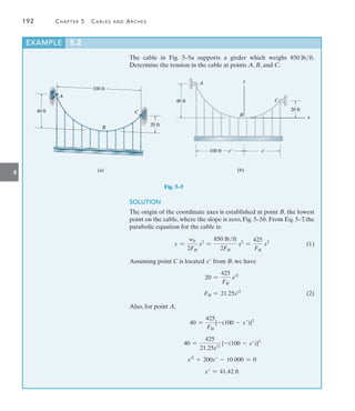 192	 Chapter 5   Cables and Arches
5
The cable in Fig. 5–5a supports a girder which weighs 850 lbft.
Determine the tension in the cable at points A, B, and C.
EXAMPLE 5.2
C
100 ft
20 ft
(a)
A
B
40 ft
Fig. 5–5
(b)
100 ft  x¿
40 ft
20 ft
A
C
B
y
x¿
x
SOLUTION
The origin of the coordinate axes is established at point B, the lowest
point on the cable, where the slope is zero, Fig. 5–5b. From Eq. 5–7, the
parabolic equation for the cable is:
	 y =
w0
2FH
x2
=
850 lbft
2FH
x2
=
425
FH
x2
(1)
Assuming point C is located x from B, we have
20 =
425
FH
x=2
	 FH = 21.25x=2
(2)
Also, for point A,
40 =
425
FH
[-(100 - x)]2
	 40 =
425
21.25x=2
[-(100 - x)]2
x=2
+ 200x - 10 000 = 0
x = 41.42 ft
 