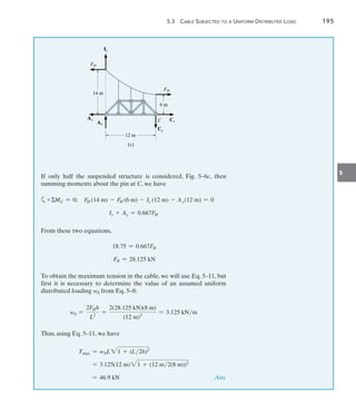 5.3  Cable Subjected to a Uniform Distributed Load	 195
5
If only half the suspended structure is considered, Fig. 5–6c, then
summing moments about the pin at C, we have
a+MC = 0;  FH (14 m) - FH (6 m) - Iy (12 m) - Ay(12 m) = 0
Iy + Ay = 0.667FH
From these two equations,
18.75 = 0.667FH
FH = 28.125 kN
To obtain the maximum tension in the cable, we will use Eq. 5–11, but
first it is necessary to determine the value of an assumed uniform
distributed loading w0 from Eq. 5–8:
w0 =
2FHh
L2
=
2(28.125 kN)(8 m)
(12 m)2
= 3.125 kNm
Thus, using Eq. 5–11, we have
Tmax = w0L 21 + (L2h)2
= 3.125(12 m)21 + (12 m2(8 m))2
= 46.9 kN  Ans.
12 m
6 m
14 m
C
(c)
Ay
FH
FH
Cx
Cy
Iy
Ax
 
