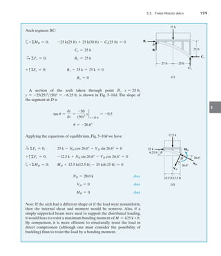 5.5 Three-Hinged Arch	 199
5
Arch segment BC:
a+MB = 0;	 -25 k(25 ft) + 25 k(50 ft) - Cx(25 ft) = 0
Cx = 25 k
S
+ Fx = 0;	 Bx = 25 k
+ cFy = 0;	 By - 25 k + 25 k = 0
By = 0
A section of the arch taken through point D, x = 25 ft,
y = -25(25)2
(50)2
= -6.25 ft, is shown in Fig. 5–10d. The slope of
the segment at D is
tan u =
dy
dx
=
-50
(50)2
x `
x =25 ft
= -0.5
u = -26.6
Applying the equations of equilibrium, Fig. 5–10d we have
S
+ Fx = 0; 	 25 k - ND cos 26.6 - VD sin 26.6 = 0
+ cFy = 0;	 -12.5 k + ND sin 26.6 - VD cos 26.6 = 0
a+MD = 0;	 MD + 12.5 k(12.5 ft) - 25 k(6.25 ft) = 0
	 ND = 28.0 k Ans.
	 VD = 0 Ans.
	 MD = 0 Ans.
Note: If the arch had a different shape or if the load were nonuniform,
then the internal shear and moment would be nonzero. Also, if a
simply supported beam were used to support the distributed loading,
it would have to resist a maximum bending moment of M = 625 k ~ ft.
By comparison, it is more efficient to structurally resist the load in
direct compression (although one must consider the possibility of
buckling) than to resist the load by a bending moment.
25 ft
25 k
(c)
Cy
Cx
25 ft
25 ft
By
Bx
B
12.5 ft
12.5 k
(d)
B
D
12.5 ft
26.6
ND
26.6
VD
MD
25 k
6.25 ft
 