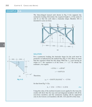 202	 Chapter 5   Cables and Arches
5
The three-hinged trussed arch shown in Fig. 5–12a supports the
symmetric loading. Determine the required height h1 of the joints B
and D, so that the arch takes a funicular shape. Member HG is
intended to carry no force.
EXAMPLE 5.6
5 k 5 k 5 k 5 k
I
J
B
C
D
A
H G F
E
5 k
(a)
10 ft 10 ft
15 ft
h1 h1
10 ft 10 ft
Fig. 5–12
SOLUTION
For a symmetric loading, the funicular shape for the arch must be
parabolic as indicated by the dashed line (Fig. 5–12b). Here we must
find the equation which fits this shape. With the x, y axes having an
origin at C, the equation is of the form y = -cx2
. To obtain the
constant c, we require
-(15 ft) = -c(20 ft)2
	 c = 0.0375ft
Therefore,
yD = -(0.0375ft)(10 ft)2
= -3.75 ft
So that from Fig. 5–12a,
	 h1 = 15 ft - 3.75 ft = 11.25 ft Ans.
Using this value, if the method of joints is now applied to the truss, the
results will show that the top cord and diagonal members will all be
zero-force members, and the symmetric loading will be supported
only by the bottom cord members AB, BC, CD, and DE of the truss.
10 ft 10 ft
15 ft
yD
y  cx2
x
y
C
D
E
(b)
 