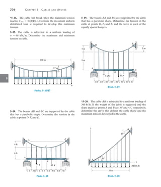 206	 Chapter 5   Cables and Arches
5
5–19.  The beams AB and BC are supported by the cable
that has a parabolic shape. Determine the tension in the
cable at points D, F, and E, and the force in each of the
equally spaced hangers.
A
B
2 m
3 kN 5 kN
C
F
D
E
2 m 2 m 2 m 2 m 2 m 2 m 2 m
9 m
3 m 3 m
Prob. 5–19
*5–20.  The cable AB is subjected to a uniform loading of
300 lbft. If the weight of the cable is neglected and the
slope angles at points A and B are 30 and 45, respectively,
determine the curve that defines the cable shape and the
maximum tension developed in the cable.
20 ft
300 lb/ft
y
x
A
B
45
30
Prob. 5–20
*5–16.  The cable will break when the maximum tension
reaches Tmax = 5000 kN. Determine the maximum uniform
distributed load w required to develop this maximum
tension.
5–17.  The cable is subjected to a uniform loading of
w = 60 kNm. Determine the maximum and minimum
tension in cable.
100 m
12 m
w
Probs. 5–16/17
5–18.  The beams AB and BC are supported by the cable
that has a parabolic shape. Determine the tension in the
cable at points D, F, and E.
A
B
3 ft 3 ft 3 ft 3 ft 3 ft 3 ft 3 ft 3 ft
4 k 6 k
C
F
D
E
8 ft
4 ft
Prob. 5–18
 