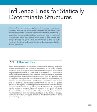 211
Influence Lines for Statically
Determinate Structures
Influence lines have important application for the design of structures
that resist large live loads. In this chapter we will discuss how to draw
the influence line for a statically determinate structure. The theory is
applied to structures subjected to a distributed load or a series of
concentrated forces, and specific applications to floor girders and
bridge trusses are given. The determination of the absolute
maximum live shear and moment in a member is discussed at the
end of the chapter.
6.1  Influence Lines
In the previous chapters we developed techniques for analyzing the forces
in structural members due to dead or fixed loads. It was shown that the
shear and moment diagrams represent the most descriptive methods for
displaying the variation of these loads in a member. If a structure is
subjected to a live or moving load, however, the variation of the shear and
bending moment in the member is best described using the influence line.
An influence line represents the variation of either the reaction, shear, or
moment, at a specific point in a member as a concentrated force moves
over the member. Once this line is constructed, one can tell at a glance
where the moving load should be placed on the structure so that it creates
the greatest influence at the specified point. Furthermore, the magnitude
of the associated reaction, shear, or moment at the point can then
be calculated from the ordinates of the influence-line diagram. For these
reasons, influence lines play an important part in the design of bridges,
industrial crane rails, conveyors, and other structures where loads move
across their span.
 