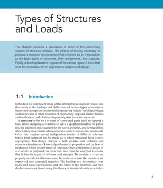 3
Types of Structures
and Loads
This chapter provides a discussion of some of the preliminary
aspects of structural analysis. The phases of activity necessary to
produce a structure are presented first, followed by an introduction
to the basic types of structures, their components, and supports.
Finally, a brief explanation is given of the various types of loads that
must be considered for an appropriate analysis and design.
1.1  Introduction
In this text we will present many of the different ways engineers model and
then analyze the loadings and deflections of various types of structures.
Important examples related to civil engineering include buildings,bridges,
and towers; and in other branches of engineering, ship and aircraft frames,
and mechanical, and electrical supporting structures are important.
A structure refers to a system of connected parts used to support a
load. When designing a structure to serve a specified function for public
use, the engineer must account for its safety, esthetics, and serviceability,
while taking into consideration economic and environmental constraints.
Often this requires several independent studies of different solutions
before final judgment can be made as to which structural form is most
appropriate. This design process is both creative and technical and
requires a fundamental knowledge of material properties and the laws of
mechanics which govern material response. Once a preliminary design of
a structure is proposed, the structure must then be analyzed to ensure
that it has its required stiffness and strength. To analyze a structure
properly, certain idealizations must be made as to how the members are
supported and connected together. The loadings are determined from
codes and local specifications, and the forces in the members and their
displacements are found using the theory of structural analysis, which is
 
