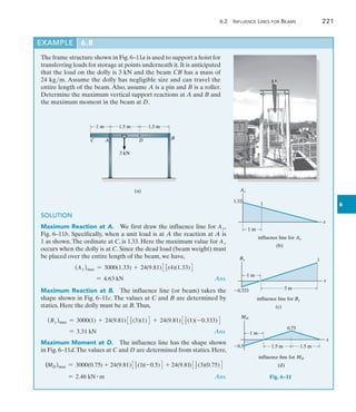 6.2  Influence Lines for Beams	 221
6
The frame structure shown in Fig. 6–11a is used to support a hoist for
transferring loads for storage at points underneath it.It is anticipated
that the load on the dolly is 3 kN and the beam CB has a mass of
24 kgm. Assume the dolly has negligible size and can travel the
entire length of the beam. Also, assume A is a pin and B is a roller.
Determine the maximum vertical support reactions at A and B and
the maximum moment in the beam at D.
1 m 1.5 m 1.5 m
3 kN
A B
D
C
(a)
SOLUTION
Maximum Reaction at A.  We first draw the influence line for Ay,
Fig. 6–11b. Specifically, when a unit load is at A the reaction at A is
1 as shown.The ordinate at C, is 1.33. Here the maximum value for Ay
occurs when the dolly is at C. Since the dead load (beam weight) must
be placed over the entire length of the beam, we have,
(Ay )max = 3000(1.33) + 24(9.81)31
2 (4)(1.33)4
	 = 4.63 kN Ans.
Maximum Reaction at B.  The influence line (or beam) takes the
shape shown in Fig. 6–11c. The values at C and B are determined by
statics. Here the dolly must be at B.Thus,
(By )max = 3000(1) + 24(9.81)31
2 (3)(1)4 + 24(9.81)31
2 (1)(-0.333)4
	 = 3.31 kN Ans.
Maximum Moment at D.  The influence line has the shape shown
in Fig. 6–11d.The values at C and D are determined from statics. Here,
(MD)max = 3000(0.75) + 24(9.81)31
2 (1)(-0.5)4 + 24(9.81)31
2 (3)(0.75)4
	 = 2.46 kN # m Ans.
EXAMPLE 6.8
x
1 m
Ay
1.33
1
(b)
influence line for Ay
3 m
1 m
0.333
1
x
By
(c)
influence line for By
1.5 m
0.5
0.75
x
MD
1.5 m
1 m
(d)
influence line for MD
Fig. 6–11
 
