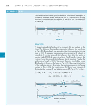 228	 Chapter 6   Influence Lines for Statically Determinate Structures
6
Determine the maximum positive moment that can be developed at
point D in the beam shown in Fig. 6–19a due to a concentrated moving
load of 4000 lb, a uniform moving load of 300 lbft, and a beam weight
of 200 lbft.
EXAMPLE 6.12
5 ft 5 ft 5 ft 10 ft
A
B
C
D
E
(a)
Fig. 6–19
SOLUTION
A hinge is placed at D and positive moments MD are applied to the
beam.The deflected shape and corresponding influence line are shown
in Fig.6–19b.Immediately one recognizes that the concentrated moving
load of 4000 lb creates a maximum positive moment at D when it is
placed at D, i.e., the peak of the influence line. Also, the uniform
moving load of 300 lbft must extend from C to E in order to cover the
region where the area of the influence line is positive. Finally, the
uniform dead weight of 200 lbft acts over the entire length of the beam.
The loading is shown on the beam in Fig. 6–19c. Knowing the position
of the loads, we can now determine the maximum moment at D using
statics. In Fig. 6–19d the reactions on BE have been calculated.
Sectioning the beam at D and using segment DE, Fig. 6–19e, we have
a+MD = 0;  -MD - 5000(5) + 4750(10) = 0
	 MD = 22 500 lb # ft = 22.5 k # ft	 Ans.
deflected shape
MD
5 10
15 25
x
h¿
h
(b)
influence line for MD
MD MD
D
 