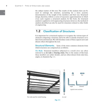 4	 Chapter 1  Types of Structures and Loads
1
the subject matter of this text. The results of this analysis then can be
used to redesign the structure, accounting for a more accurate
determination of the weight of the members and their size. Structural
design, therefore, follows a series of successive approximations in which
every cycle requires a structural analysis. In this book, the structural
analysis is applied to civil engineering structures; however, the method of
analysis described can also be used for structures related to other fields
of engineering.
1.2  Classification of Structures
It is important for a structural engineer to recognize the various types of
elements composing a structure and to be able to classify structures as to
their form and function.We will introduce some of these aspects now and
discuss others throughout the text.
Structural Elements.  Some of the more common elements from
which structures are composed are as follows.
Tie Rods. Structural members subjected to a tensile force are often
referred to as tie rods or bracing struts. Due to the nature of this load,
these members are rather slender, and are often chosen from rods, bars,
angles, or channels, Fig. 1–1.
rod
tie rod
bar
angle channel
typical cross sections
rod
tie rod
bar
angle channel
typical cross sections
Tie rods used for wind bracing.
Fig. 1–1
 