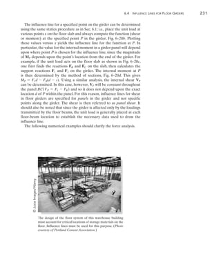 6.4  Influence Lines for Floor Girders	 231
6
The influence line for a specified point on the girder can be determined
using the same statics procedure as in Sec. 6.1; i.e., place the unit load at
various points x on the floor slab and always compute the function (shear
or moment) at the specified point P in the girder, Fig. 6–20b. Plotting
these values versus x yields the influence line for the function at P. In
particular,the value for the internal moment in a girder panel will depend
upon where point P is chosen for the influence line, since the magnitude
of MP depends upon the point’s location from the end of the girder. For
example, if the unit load acts on the floor slab as shown in Fig. 6–20c,
one first finds the reactions FB and FC on the slab, then calculates the
support reactions F1 and F2 on the girder. The internal moment at P
is  then  determined by the method of sections, Fig. 6–20d. This gives
MP = F1d - FB(d - s). Using a similar analysis, the internal shear VP
can be determined. In this case, however, VP will be constant throughout
the panel BC(VP = F1 - FB ) and so it does not depend upon the exact
location d of P within the panel. For this reason, influence lines for shear
in floor girders are specified for panels in the girder and not specific
points along the girder. The shear is then referred to as panel shear. It
should also be noted that since the girder is affected only by the loadings
transmitted by the floor beams, the unit load is generally placed at each
floor-beam location to establish the necessary data used to draw the
influence line.
The following numerical examples should clarify the force analysis.
The design of the floor system of this warehouse building
must account for critical locations of storage materials on the
floor. Influence lines must be used for this purpose. (Photo
courtesy of Portland Cement Association.)
©
Juice
Images/Alamy
 