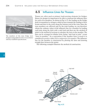 234	 Chapter 6   Influence Lines for Statically Determinate Structures
6
6.5  Influence Lines for Trusses
Trusses are often used as primary load-carrying elements for bridges.
Hence,for design it is important to be able to construct the influence lines
for each of its members.As shown in Fig. 6–23, the loading on the bridge
deck is transmitted to stringers, which in turn transmit the loading to floor
beams and then to the joints along the bottom cord of the truss. Since the
truss members are affected only by the joint loading, we can therefore
obtain the ordinate values of the influence line for a member by loading
each joint along the deck with a unit load and then use the method of
joints or the method of sections to calculate the force in the member.The
data can be arranged in tabular form, listing “unit load at joint” versus
“force in member.” As a convention, if the member force is tensile it is
considered a positive value; if it is compressive it is negative.The influence
line for the member is constructed by plotting the data and drawing
straight lines between the points.
The following examples illustrate the method of construction.
The members of this truss bridge were
designed using influence lines in accordance
with the AASHTO specifications.
bottom cord
panel
floor beam
portal
end post
stringers
portal
bracing
sway
bracing
top cord
deck
lateral
bracing
Fig. 6–23
 