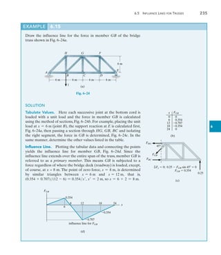 6.5  Influence Lines for Trusses	 235
6
Draw the influence line for the force in member GB of the bridge
truss shown in Fig. 6–24a.
EXAMPLE 6.15
A
B C D
E
H G F
6 m 6 m 6 m 6 m
6 m
(a)
1
Fig. 6–24
SOLUTION
Tabulate Values.  Here each successive joint at the bottom cord is
loaded with a unit load and the force in member GB is calculated
using the method of sections, Fig. 6–24b. For example, placing the unit
load at x = 6 m (joint B), the support reaction at E is calculated first,
Fig. 6–24a, then passing a section through HG, GB, BC and isolating
the right segment, the force in GB is determined, Fig. 6–24c. In the
same manner, determine the other values listed in the table.
Influence Line.  Plotting the tabular data and connecting the points
yields the influence line for member GB, Fig. 6–24d. Since the
influence line extends over the entire span of the truss, member GB is
referred to as a primary member. This means GB is subjected to a
force regardless of where the bridge deck (roadway) is loaded, except,
of course, at x = 8 m. The point of zero force, x = 8 m, is determined
by similar triangles between x = 6 m and x = 12 m, that is,
(0.354 + 0.707)(12 - 6) = 0.354x, x = 2 m, so x = 6 + 2 = 8 m.
(b)
x FGB
0
6
12
18
24
0
0.354
0.707
0.354
0
0.25
Fy  0; 0.25  FGB sin 45  0
FGB  0.354
FHG
FGB
FBC
45
(c)
0.354
0.354
0.707
6
8 12 18 24
(d)
FGB
influence line for FGB
x
 