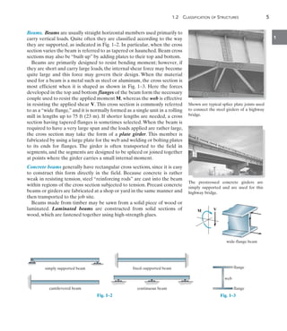 1.2  Classification of Structures	 5
1
Beams. Beams are usually straight horizontal members used primarily to
carry vertical loads. Quite often they are classified according to the way
they are supported, as indicated in Fig. 1–2. In particular, when the cross
section varies the beam is referred to as tapered or haunched. Beam cross
sections may also be “built up” by adding plates to their top and bottom.
Beams are primarily designed to resist bending moment; however, if
they are short and carry large loads, the internal shear force may become
quite large and this force may govern their design. When the material
used for a beam is a metal such as steel or aluminum, the cross section is
most efficient when it is shaped as shown in Fig. 1–3. Here the forces
developed in the top and bottom flanges of the beam form the necessary
couple used to resist the applied moment M, whereas the web is effective
in resisting the applied shear V. This cross section is commonly referred
to as a “wide flange,” and it is normally formed as a single unit in a rolling
mill in lengths up to 75 ft (23 m). If shorter lengths are needed, a cross
section having tapered flanges is sometimes selected. When the beam is
required to have a very large span and the loads applied are rather large,
the cross section may take the form of a plate girder. This member is
fabricated by using a large plate for the web and welding or bolting plates
to its ends for flanges. The girder is often transported to the field in
segments, and the segments are designed to be spliced or joined together
at points where the girder carries a small internal moment.
Concrete beams generally have rectangular cross sections, since it is easy
to construct this form directly in the field. Because concrete is rather
weak in resisting tension, steel “reinforcing rods” are cast into the beam
within regions of the cross section subjected to tension. Precast concrete
beams or girders are fabricated at a shop or yard in the same manner and
then transported to the job site.
Beams made from timber may be sawn from a solid piece of wood or
laminated. Laminated beams are constructed from solid sections of
wood, which are fastened together using high-strength glues.
Shown are typical splice plate joints used
to connect the steel girders of a highway
bridge.
The prestressed concrete girders are
simply supported and are used for this
highway bridge.
simply supported beam
cantilevered beam
fixed–supported beam
continuous beam
Fig. 1–2
web
V
M
wide-flange beam
flange
flange
web
V
M
wide-flange beam
Fig. 1–3
 