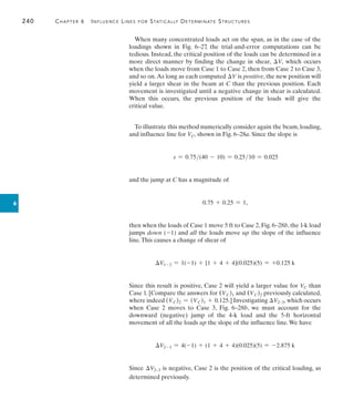 240	 Chapter 6   Influence Lines for Statically Determinate Structures
6
When many concentrated loads act on the span, as in the case of the
loadings shown in Fig. 6–27, the trial-and-error computations can be
tedious. Instead, the critical position of the loads can be determined in a
more direct manner by finding the change in shear, V, which occurs
when the loads move from Case 1 to Case 2, then from Case 2 to Case 3,
and so on.As long as each computed V is positive, the new position will
yield a larger shear in the beam at C than the previous position. Each
movement is investigated until a negative change in shear is calculated.
When this occurs, the previous position of the loads will give the
critical value.
To illustrate this method numerically consider again the beam, loading,
and influence line for VC, shown in Fig. 6–28a. Since the slope is
s = 0.75(40 - 10) = 0.2510 = 0.025
and the jump at C has a magnitude of
0.75 + 0.25 = 1,
then when the loads of Case 1 move 5 ft to Case 2, Fig. 6–28b, the 1-k load
jumps down (-1) and all the loads move up the slope of the influence
line.this causes a change of shear of
V1-2 = 1(-1) + [1 + 4 + 4](0.025)(5) = +0.125 k
Since this result is positive, Case 2 will yield a larger value for VC than
Case 1. [Compare the answers for (VC)1 and (VC)2 previously calculated,
where indeed (VC)2 = (VC)1 + 0.125.] Investigating V293, which occurs
when Case 2 moves to Case 3, Fig. 6–28b, we must account for the
downward (negative) jump of the 4-k load and the 5-ft horizontal
movement of all the loads up the slope of the influence line.We have
V2-3 = 4(-1) + (1 + 4 + 4)(0.025)(5) = -2.875 k
Since V293 is negative, Case 2 is the position of the critical loading, as
determined previously.
 
