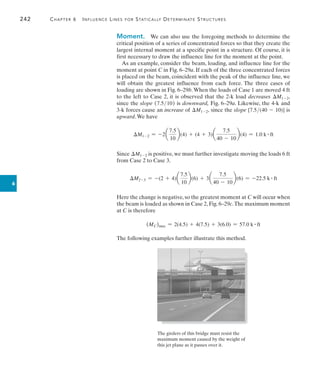 242	 Chapter 6   Influence Lines for Statically Determinate Structures
6
Moment.  We can also use the foregoing methods to determine the
critical position of a series of concentrated forces so that they create the
largest internal moment at a specific point in a structure. Of course, it is
first necessary to draw the influence line for the moment at the point.
As an example, consider the beam, loading, and influence line for the
moment at point C in Fig. 6–29a. If each of the three concentrated forces
is placed on the beam, coincident with the peak of the influence line, we
will obtain the greatest influence from each force. The three cases of
loading are shown in Fig. 6–29b.When the loads of Case 1 are moved 4 ft
to the left to Case 2, it is observed that the 2-k load decreases M1-2,
since the slope (7.510) is downward, Fig. 6–29a. Likewise, the 4-k and
3-k forces cause an increase of M1-2, since the slope [7.5(40 - 10)] is
upward.We have
M1-2 = -2a
7.5
10
b(4) + (4 + 3)a
7.5
40 - 10
b(4) = 1.0 k # ft
Since M1-2 is positive, we must further investigate moving the loads 6 ft
from Case 2 to Case 3.
M2-3 = -(2 + 4)a
7.5
10
b(6) + 3a
7.5
40 - 10
b(6) = -22.5 k # ft
Here the change is negative, so the greatest moment at C will occur when
the beam is loaded as shown in Case 2, Fig. 6–29c.The maximum moment
at C is therefore
(MC)max = 2(4.5) + 4(7.5) + 3(6.0) = 57.0 k # ft
The following examples further illustrate this method.
The girders of this bridge must resist the
maximum moment caused by the weight of
this jet plane as it passes over it.
 