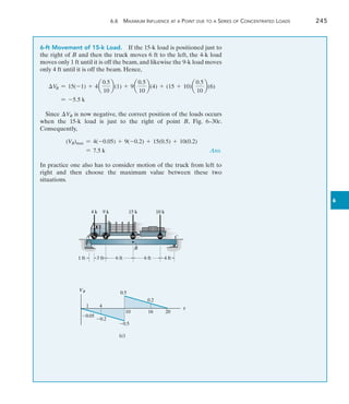 6.6 Maximum Influence at a Point due to a Series of Concentrated Loads	 245
6
6-ft Movement of 15-k Load.  If the 15-k load is positioned just to
the right of B and then the truck moves 6 ft to the left, the 4-k load
moves only 1 ft until it is off the beam, and likewise the 9-k load moves
only 4 ft until it is off the beam. Hence,
VB = 15(-1) + 4a
0.5
10
b(1) + 9a
0.5
10
b(4) + (15 + 10)a
0.5
10
b(6)
= -5.5 k
Since VB is now negative, the correct position of the loads occurs
when the 15-k load is just to the right of point B, Fig. 6–30c.
Consequently,
(VB)max = 4(-0.05) + 9(-0.2) + 15(0.5) + 10(0.2)
= 7.5 k	 Ans.
In practice one also has to consider motion of the truck from left to
right and then choose the maximum value between these two
situations.
6 ft
A C
3 ft 6 ft
4 k 9 k 15 k 10 k
B
1 ft 4 ft
(c)
x
0.5
10 20
0.5
VB
1 4
0.05
0.2
16
0.2
 