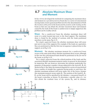 248	 Chapter 6   Influence Lines for Statically Determinate Structures
6
6.7  
Absolute Maximum Shear
and Moment
In Sec. 6.6 we developed the methods for computing the maximum shear
and moment at a specified point in a beam due to a series of concentrated
moving loads.A more general problem involves the determination of both
the location of the point in the beam and the position of the loading on the
beam so that one can obtain the absolute maximum shear and moment
caused by the loads. If the beam is cantilevered or simply supported, this
problem can be readily solved.
Shear.  For a cantilevered beam the absolute maximum shear will
occur at a point located just next to the fixed support. The maximum
shear is found by the method of sections, with the loads positioned
anywhere on the span, Fig. 6–33.
For simply supported beams the absolute maximum shear will occur
just next to one of the supports. For example, if the loads are equivalent,
they are positioned so that the first one in sequence is placed close to the
support, as in Fig. 6–34.
Moment.  The absolute maximum moment for a cantilevered beam
occurs at the same point where absolute maximum shear occurs,although
in this case the concentrated loads should be positioned at the far end of
the beam, as in Fig. 6–35.
For a simply supported beam the critical position of the loads and the
associated absolute maximum moment cannot, in general, be determined
by inspection. We can, however, determine the position analytically. For
purposes of discussion, consider a beam subjected to the forces F1, F2, F3
shown in Fig.6–36a.Since the moment diagram for a series of concentrated
forces consists of straight line segments having peaks at each force, the
absolute maximum moment will occur under one of the forces. Assume
this maximum moment occurs under F2. The position of the loads F1, F2,
F3 on the beam will be specified by the distance x, measured from F2 to
the beam’s centerline as shown. To determine a specific value of x, we
first obtain the resultant force of the system, FR, and its distance
V
abs
max
Fig. 6–33
V
abs
max
Fig. 6–34
Mabs
max
Fig. 6–35
F1
F2 F3
FR
By
Ay
A B
x
d2
d1
L
—
2
L
—
2
(a)
( x)
_
x¿
_
x¿
Fig. 6–36
F1
d1
Ay
L
—
2
(  x)
M2
V2
(b)
 