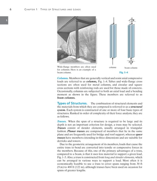 6	 Chapter 1  Types of Structures and Loads
1
Columns. Members that are generally vertical and resist axial compressive
loads are referred to as columns, Fig. 1–4. Tubes and wide-flange cross
sections are often used for metal columns, and circular and square
cross sections with reinforcing rods are used for those made of concrete.
Occasionally, columns are subjected to both an axial load and a bending
moment as shown in the figure. These members are referred to as
beam columns.
Types of Structures.  The combination of structural elements and
the materials from which they are composed is referred to as a structural
system. Each system is constructed of one or more of four basic types of
structures. Ranked in order of complexity of their force analysis, they are
as follows.
Trusses. When the span of a structure is required to be large and its
depth is not an important criterion for design, a truss may be selected.
Trusses consist of slender elements, usually arranged in triangular
fashion. Planar trusses are composed of members that lie in the same
plane and are frequently used for bridge and roof support, whereas space
trusses have members extending in three dimensions and are suitable for
derricks and towers.
Due to the geometric arrangement of its members, loads that cause the
entire truss to bend are converted into tensile or compressive forces in
the members. Because of this, one of the primary advantages of a truss,
compared to a beam, is that it uses less material to support a given load,
Fig.1–5.Also,a truss is constructed from long and slender elements, which
can be arranged in various ways to support a load. Most often it is
economically feasible to use a truss to cover spans ranging from 30 ft
(9 m) to 400 ft (122 m), although trusses have been used on occasion for
spans of greater lengths.
Wide-flange members are often used
for columns. Here is an example of a
beam column.
beam column
column
Fig. 1–4
 