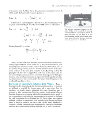 6.7 Absolute Maximum Shear and Moment	 249
6
x measured from F2. Once this is done, moments are summed about B,
which yields the beam’s left reaction, Ay, that is,
MB = 0;	 Ay =
1
L
(FR )c
L
2
- (x - x)d
If the beam is sectioned just to the left of F2, the resulting free-body
diagram is shown in Fig. 6–36b.The moment M2 under F2 is therefore
M = 0;   M2 = Aya
L
2
- xb - F1d1
  =
1
L
(FR)c
L
2
- (x - x)d a
L
2
- xb - F1d1
  =
FRL
4
-
FRx
2
-
FRx2
L
+
FRxx
L
- F1d1
For maximum M2 we require
dM2
dx
=
-2FRx
L
+
FRx
L
= 0
or
x =
x
2
Hence, we may conclude that the absolute maximum moment in a
simply supported beam occurs under one of the concentrated forces, such
that this force is positioned on the beam so that it and the resultant force of
the system are equidistant from the beam’s centerline. Since there are a
series of loads on the span (for example, F1, F2, F3 in Fig. 6–36a), this
principle will have to be applied to each load in the series and the
corresponding maximum moment computed. By comparison, the largest
moment is the absolute maximum.As a general rule, though, the absolute
maximum moment often occurs under the largest force lying nearest the
resultant force of the system.
Envelope of Maximum Influence-Line Values.  Rules or
formulations for determining the absolute maximum shear or moment
are difficult to establish for beams supported in ways other than the
cantilever or simple support discussed here. An elementary way to
proceed to solve this problem, however, requires constructing influence
lines for the shear or moment at selected points along the entire length of
the beam and then computing the maximum shear or moment in the beam
for each point using the methods of Sec. 6.6. These values when plotted
yield an“envelope of maximums,”from which both the absolute maximum
value of shear or moment and its location can be found. Obviously, a
computer solution for this problem is desirable for complicated situations,
since the work can be rather tedious if carried out by hand calculations.
The absolute maximum moment in this
girder bridge is the result of the moving
concentrated loads caused by the wheels of
these train cars. The cars must be in the
critical position,and the location of the point
in the girder where the absolute maximum
moment occurs must be identified.
 