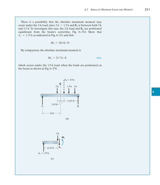 6.7 Absolute Maximum Shear and Moment	 251
6
There is a possibility that the absolute maximum moment may
­
occur under the 2-k load, since 2 k 7 1.5 k and FR is between both 2 k
and 1.5 k. To investigate this case, the 2-k load and FR are ­
positioned
­
equidistant from the beam’s centerline, Fig. 6–37d. Show that
Ay = 1.75 k as ­
indicated in Fig. 6–37e and that
MS = 20.4 k # ft
By comparison, the absolute maximum moment is
MS = 21.7 k # ft Ans.
which occurs under the 1.5-k load, when the loads are positioned on
the beam as shown in Fig. 6–37b.
FR  4.5 k
15 ft
Ay By
(d)
2 k 1.5 k
3.33 ft
11.67 ft
1 k
Ay  1.75 k
11.67 ft
MS
VS
2 k
(e)
 
