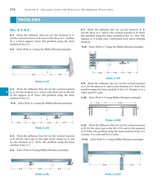 254	 Chapter 6   Influence Lines for Statically Determinate Structures
6
Problems
Sec. 6.1–6.3
6–1.  Draw the influence lines for (a) the moment at C,
(b) the vertical reaction at B, and (c) the shear at C.Assume
B is a fixed support. Solve this problem using the basic
method of Sec. 6.1.
6–2.  Solve Prob. 6–1 using the Müller-Breslau principle.
B
4 ft
8 ft
A
C
Probs. 6–1/2
6–3.  Draw the influence lines for (a) the vertical reaction
at A, (b) the moment at C, and (c) the shear just to the left
of the support at B. Solve this problem using the basic
method of Sec. 6.1.
*6–4.  Solve Prob. 6–3 using the Müller-Breslau principle.
6 ft
A
C
B
6 ft
6 ft 6 ft
Probs. 6–3/4
6–5.  Draw the influence lines for (a) the vertical reaction
at B, (b) the shear just to the right of the rocker at A, and
(c) the moment at C. Solve this problem using the basic
method of Sec. 6.1.
6–6.  Solve Prob. 6–5 using Müller-Breslau’s principle.
6 ft 6 ft
A
C
6 ft
B
Probs. 6–5/6
6–7.  Draw the influence line for (a) the moment at B,
(b) the shear at C, and (c) the vertical reaction at B. Solve
this problem using the basic method of Sec. 6.1. Hint: The
support at A resists only a horizontal force and a bending
moment.
*6–8.  Solve Prob. 6–7 using the Müller-Breslau principle.
B
C
4 m 4 m 4 m
A
Probs. 6–7/8
6–9.  Draw the influence line for (a) the vertical reaction
at A, (b) the shear at C, and (c) the moment at C. Solve this
problem using the basic method of Sec. 6.1. Assume A is a
roller and B is a pin.
6–10.  Solve Prob. 6–9 using Müller-Breslau’s principle.
A
3 m 6 m
B
C
Probs. 6–9/10
6–11.  Draw the influence lines for (a) the vertical reaction
at B, (b) the shear just to the left of B, and (c) the moment
at B. Solve this problem using the basic method of Sec. 6.1.
Assume A is a pin and B is a roller.
*6–12.  Solve Prob. 6–11 using Müller-Breslau’s principle.
B
C
A
6 m 3 m
Probs. 6–11/12
 