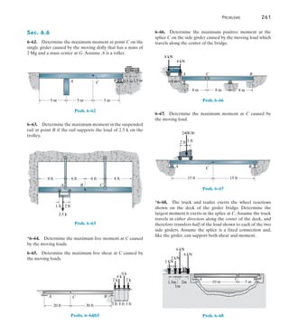 Problems	 261
6
Sec. 6.6
6–62.  Determine the maximum moment at point C on the
single girder caused by the moving dolly that has a mass of
2 Mg and a mass center at G.Assume A is a roller.
G
5 m 5 m 5 m
C B
A 1.5 m
0.5 m
Prob. 6–62
6–63.  Determine the maximum moment in the suspended
rail at point B if the rail supports the load of 2.5 k on the
trolley.
8 ft 8 ft
6 ft
6 ft
A B C
2.5 k
2 ft
1 ft
Prob. 6–63
*6–64.  Determine the maximum live moment at C caused
by the moving loads.
6–65.  Determine the maximum live shear at C caused by
the moving loads.
20 ft 30 ft
C
A B
2 k
2 k
4 k
6 k
3 ft 4 ft 3 ft
Probs. 6–64/65
6–66.  Determine the maximum positive moment at the
splice C on the side girder caused by the moving load which
travels along the center of the bridge.
B
C
A
8 m 8 m 8 m
4 kN
4 m
8 kN
Prob. 6–66
6–67.  Determine the maximum moment at C caused by
the moving load.
15 ft 15 ft
A C B
2 ft 1 ft
2400 lb
Prob. 6–67
*6–68.  The truck and trailer exerts the wheel reactions
shown on the deck of the girder bridge. Determine the
largest moment it exerts in the splice at C.Assume the truck
travels in either direction along the center of the deck, and
therefore transfers half of the load shown to each of the two
side girders. Assume the splice is a fixed connection and,
like the girder, can support both shear and moment.
C B
A
1m
1.5m 2m 5 m
10 m
1 kN
6 kN
2 kN
4 kN
Prob. 6–68
 