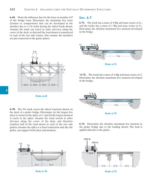 262	 Chapter 6   Influence Lines for Statically Determinate Structures
6
Sec. 6.7
6–71.  The truck has a mass of 4 Mg and mass center at G1,
and the trailer has a mass of 1 Mg and mass center at G2.
Determine the absolute maximum live moment developed
in the bridge.
8 m
A B
G1
G2
1.5 m
0.75 m
1.5 m
Prob. 6–71
*6–72.  The truck has a mass of 4-Mg and mass center at G.
Determine the absolute maximum live moment developed
in the bridge.
8 m
A B
G
1.5 m
0.75 m
Prob. 6–72
6–73.  Determine the absolute maximum live moment in
the girder bridge due to the loading shown. The load is
applied directly to the girder.
15 ft 15 ft 15 ft
A B C D
10 ft
2400 lb
1800 lb
Prob. 6–73
6–69.  Draw the influence line for the force in member GF
of the bridge truss. Determine the maximum live force
(tension or compression) that can be developed in the
member due to a 5-k truck having the wheel loads shown.
Assume the truck can travel in either direction along the
center of the deck, so that half the load shown is transferred
to each of the two side trusses. Also assume the members
are pin connected at the gusset plates.
20 ft 20 ft 20 ft 20 ft
15 ft
8 ft
3 k 2 k
A
B C D
E
F
G
H
I
J
Prob. 6–69
6–70.  The 9-k truck exerts the wheel reactions shown on
the deck of a girder bridge. Determine (a) the largest live
shear it creates in the splice at C,and (b) the largest moment
it exerts in the splice. Assume the truck travels in either
direction along the center of the deck, and therefore
transfers half of the load shown in each of the two side
girders.Assume the splice is a fixed connection and, like the
girder, can support both shear and moment.
B
C
A
15 ft
20 ft 40 ft
3 k
15 ft
20 ft 40 ft
6 k
Prob. 6–70
 