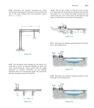 Problems	 263
6
6–74.  Determine the absolute maximum live shear
and absolute maximum live moment in the jib beam AB
due to the crane loading. The end constraints require
0.1 m … x … 3.9 m.
A B
12 kN
x
4 m
Prob. 6–74
6–75.  The maximum wheel loadings for the wheels of a
crane that is used in an industrial building are given. The
crane travels along the runway girders that are simply
supported on columns. Determine (a) the absolute
maximum shear in an intermediate girder AB, and (b) the
absolute maximum moment in the girder.
B
A
5 ft
18 ft
12 k
8 k
Prob. 6–75
*6–76.  The cart has a mass of 2 Mg and center of mass
at G. Determine the maximum live moment created in the
side girder at C as it crosses the bridge. Assume the cart
travels along the center of the deck, so that half the load
shown is transferred to each of the two side girders.
A
A
G
1 m
C B
0.75 m
0.5 m
2 m
B
2 m
Prob. 6–76
6–77.  Determine the absolute maximum shear in the beam
due to the loading shown.
12 m
20 kN
25 kN
40 kN
4 m
A B
1.5 m
Prob. 6–77
6–78.  Determine the absolute maximum moment in the
beam due to the loading shown.
12 m
20 kN
25 kN
40 kN
4 m
A B
1.5 m
Prob. 6–78
 
