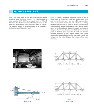 Project Problems	 265
6
6–2P.  A simply supported pedestrian bridge is to be
constructed in a city park and two designs have been
proposed as shown in case a and case b. The truss members
are to be made from timber.The deck consists of 1.5-m-long
planks that have a mass of 20 kgm2
.A local code states the
live load on the deck is required to be 5 kPa with an impact
factor of 0.2. Consider the deck to be simply supported on
stringers. Floor beams then transmit the load to the bottom
joints of the truss. (See Fig. 6–23.) In each case find the
member subjected to the largest tension and largest
compression load and suggest why you would choose one
design over the other. Neglect the weights of the truss
members.
1.25 m 1.25 m 1.25 m 1.25 m
1.25 m
case a
A
B C D
E
E
F
G
H
E
1.25 m 1.25 m 1.25 m 1.25 m
1.25 m
case b
A
B C D
F
G
H
Project Problems
6–1P.  The chain hoist on the wall crane can be placed
anywhere along the boom (0.1 m 6 x 6 3.4 m) and has a
rated capacity of 28 kN. Use an impact factor of 0.3 and
determine the absolute maximum bending moment in the
boom and the maximum force developed in the tie rod BC.
The boom is pinned to the wall column at its left end A.
Neglect the size of the trolley at D.
Prob. 6–2P
0.75 m
3 m
x
0.5 m
0.1 m
28 kN
A
D
B
C
Prob. 6–1P
 