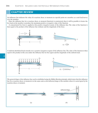 266	 Chapter 6   Influence Lines for Statically Determinate Structures
6
An influence line indicates the value of a reaction, shear, or moment at a specific point on a member, as a unit load moves
over the member.
Once the influence line for a reaction, shear, or moment (function) is constructed, then it will be possible to locate the
live load on the member to produce the maximum positive or negative value of the function.
A concentrated live force is applied at the positive (negative) peaks of the influence line. The value of the function is
then equal to the product of the influence line ordinate and the magnitude of the force.
CHAPTER REVIEW
B
A
L
F
1
x  __ L
2
Ay
1
1
––
2
Ay
1
––
2
L
1
––
2 )F
Ay  (
L
x
A uniform distributed load extends over a positive (negative) region of the influence line.The value of the function is then
equal to the product of the area under the influence line for the region and the magnitude of the uniform load.
A B
L
Ay
w0 Ay
1
L
x
1
––
2
(1)(L)(w0)
Ay 
The general shape of the influence line can be established using the Müller-Breslau principle,which states that the influence
line for a reaction, shear, or moment is to the same scale as the deflected shape of the member when it is acted upon by the
reaction, shear, or moment.
A
(a)
Ay
deflected shape
(b)
 