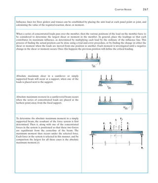 6
Influence lines for floor girders and trusses can be established by placing the unit load at each panel point or joint, and
calculating the value of the required reaction, shear, or moment.
When a series of concentrated loads pass over the member, then the various positions of the load on the member have to
be considered to determine the largest shear or moment in the member. In general, place the loadings so that each
contributes its maximum influence, as determined by multiplying each load by the ordinate of the influence line. This
process of finding the actual position can be done using a trial-and-error procedure, or by finding the change in either the
shear or moment when the loads are moved from one position to another. Each moment is investigated until a negative
change in the shear or moment occurs. Once this happens the previous position will define the critical loading.
V
abs
max
Absolute maximum shear in a cantilever or simply
supported beam will occur at a support, when one of the
loads is placed next to the support.
Absolute maximum moment in a cantilevered beam occurs
when the series of concentrated loads are placed at the
farthest point away from the fixed support.
To determine the absolute maximum moment in a simply
supported beam, the resultant of the force system is first
determined. Then it, along with one of the concentrated
forces in the system is positioned so that these two forces
are equidistant from the centerline of the beam. The
maximum moment then occurs under the selected force.
Each force in the system is selected in this manner, and by
comparison the largest for all these cases is the absolute
maximum moment.(f)
V
abs
max
Mabs
max
F1
F2 F3
FR
By
Ay
L
—
2
—
2
L
—
2
_
x¿
_
x¿ —
2
_
x¿
	 Chapter Review	 267
 