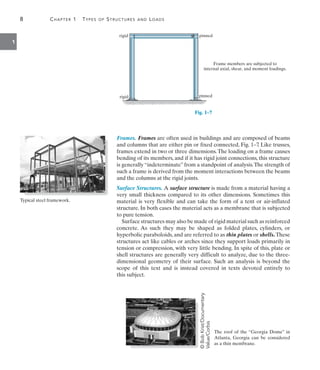 8	 Chapter 1  Types of Structures and Loads
1
pinned
rigid
rigid pinned
Frame members are subjected to
internal axial, shear, and moment loadings.
Fig. 1–7
Frames. Frames are often used in buildings and are composed of beams
and columns that are either pin or fixed connected, Fig. 1–7
. Like trusses,
frames extend in two or three dimensions.The loading on a frame causes
bending of its members, and if it has rigid joint connections, this structure
is generally “indeterminate” from a standpoint of analysis.The strength of
such a frame is derived from the moment interactions between the beams
and the columns at the rigid joints.
Surface Structures. A surface structure is made from a material having a
very small thickness compared to its other dimensions. Sometimes this
material is very flexible and can take the form of a tent or air-inflated
structure. In both cases the material acts as a membrane that is subjected
to pure tension.
Surface structures may also be made of rigid material such as reinforced
concrete. As such they may be shaped as folded plates, cylinders, or
hyperbolic paraboloids, and are referred to as thin plates or shells. These
structures act like cables or arches since they support loads primarily in
tension or compression, with very little bending. In spite of this, plate or
shell structures are generally very difficult to analyze, due to the three-
dimensional geometry of their surface. Such an analysis is beyond the
scope of this text and is instead covered in texts devoted entirely to
this subject.
Typical steel framework.
The roof of the “Georgia Dome” in
Atlanta, Georgia can be considered
as a thin membrane.
©
Bob
Krist/Documentary
Value/Corbis
 