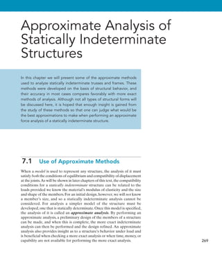 269
Approximate Analysis of
Statically Indeterminate
Structures
In this chapter we will present some of the approximate methods
used to analyze statically indeterminate trusses and frames. These
methods were developed on the basis of structural behavior, and
their accuracy in most cases compares favorably with more exact
methods of analysis. Although not all types of structural forms will
be discussed here, it is hoped that enough insight is gained from
the study of these methods so that one can judge what would be
the best approximations to make when performing an approximate
force analysis of a statically indeterminate structure.
7.1  Use of Approximate Methods
When a model is used to represent any structure, the analysis of it must
satisfy both the conditions of equilibrium and compatibility of displacement
at the joints.As will be shown in later chapters of this text,the compatibility
conditions for a statically indeterminate structure can be related to the
loads provided we know the material’s modulus of elasticity and the size
and shape of the members.For an initial design,however,we will not know
a member’s size, and so a statically indeterminate analysis cannot be
considered. For analysis a simpler model of the structure must be
developed, one that is statically determinate. Once this model is specified,
the analysis of it is called an approximate analysis. By performing an
approximate analysis, a preliminary design of the members of a structure
can be made, and when this is complete, the more exact indeterminate
analysis can then be performed and the design refined. An approximate
analysis also provides insight as to a structure’s behavior under load and
is beneficial when checking a more exact analysis or when time, money, or
capability are not available for performing the more exact analysis.
 