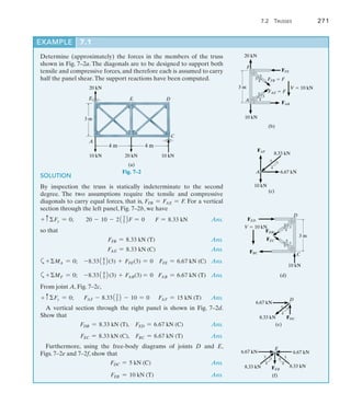 7.2 Trusses	 271
7
EXAMPLE 7.1
Determine (approximately) the forces in the members of the truss
shown in Fig. 7–2a. The diagonals are to be designed to support both
tensile and compressive forces, and therefore each is assumed to carry
half the panel shear.The support reactions have been computed.
10 kN 10 kN
20 kN
(a)
A
4 m
3 m
C
D
E
20 kN
F
4 m
Fig. 7–2
SOLUTION
By inspection the truss is statically indeterminate to the second
degree. The two assumptions require the tensile and compressive
diagonals to carry equal forces, that is, FFB = FAE = F
. For a vertical
section through the left panel, Fig. 7–2b, we have
+ cFy = 0; 20 - 10 - 213
52F = 0 F = 8.33 kN Ans.
so that
	 FFB = 8.33 kN (T) Ans.
	 FAE = 8.33 kN (C) Ans.
a+MA = 0; -8.3314
52(3) + FFE(3) = 0 FFE = 6.67 kN (C) Ans.
a+MF = 0; -8.3314
52(3) + FAB(3) = 0 FAB = 6.67 kN (T) Ans.
From joint A, Fig. 7–2c,
+ cFy = 0; FAF - 8.3313
52 - 10 = 0 FAF = 15 kN (T) Ans.
A vertical section through the right panel is shown in Fig. 7–2d.
Show that
	 FDB = 8.33 kN (T), FED = 6.67 kN (C) Ans.
	 FEC = 8.33 kN (C), FBC = 6.67 kN (T) Ans.
Furthermore, using the free-body diagrams of joints D and E,
Figs. 7–2e and 7–2f, show that
FDC = 5 kN (C)  Ans.
FEB = 10 kN (T) Ans.
F
A
3 m
10 kN
20 kN
FFE
FFB  F
FAE  F
FAB
V  10 kN
3
4
5
(b)
3
4
5
FAF
A
10 kN
6.67 kN
8.33 kN
5
4
3
(c)
D
C
3 m
10 kN
FED
FDB
FEC
FBC
V  10 kN 3
4
5
(d)
4
5
3
FDC
D
6.67 kN
8.33 kN
5 3
4
(e)
FEB
E
6.67 kN
8.33 kN
5 3
4
(f)
6.67 kN
5
4
3
8.33 kN
 