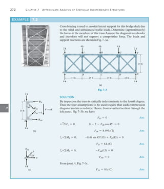 272	 Chapter 7  Approximate Analysis of Statically Indeterminate Structures
7
Cross bracing is used to provide lateral support for this bridge deck due
to the wind and unbalanced traffic loads. Determine (approximately)
the forces in the members of this truss.Assume the diagonals are slender
and therefore will not support a compressive force. The loads and
support reactions are shown in Fig. 7–3a.
EXAMPLE 7.2
(a)
8 k
A
8 k
15 ft 15 ft 15 ft 15 ft
B C D E
2 k
15 ft
F
4 k
G
4 k
H
4 k
I
2 k
J
Fig. 7–3
SOLUTION
By inspection the truss is statically indeterminate to the fourth degree.
Thus the four assumptions to be used require that each compression
diagonal sustain zero force. Hence, from a vertical section through the
left panel, Fig. 7–3b, we have
	 FAI = 0	 Ans.
+ cFy = 0;	 8 - 2 - FJB cos 45 = 0
	 FJB = 8.49 k (T)	 Ans.
a+MA = 0;	 -8.49 sin 45(15) + FJI(15) = 0
	 FJI = 6 k (C)	 Ans.
a+MJ = 0;	 -FAB(15) = 0
	 FAB = 0	 Ans.
From joint A, Fig. 7–3c,
	 FJA = 8 k (C)	 Ans.
8 k
A
2 k
J
V  6 k
FAI  0
FAB
FJB
FJI
15 ft
(b)
45
45
A
8 k
0
0
FJA
(c)
 