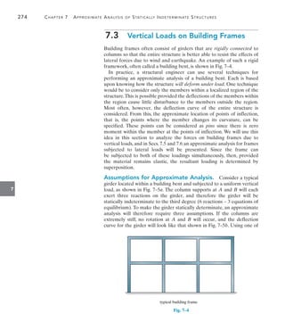 274	 Chapter 7  Approximate Analysis of Statically Indeterminate Structures
7
7.3  Vertical Loads on Building Frames
Building frames often consist of girders that are rigidly connected to
columns so that the entire structure is better able to resist the effects of
lateral forces due to wind and earthquake. An example of such a rigid
framework, often called a building bent, is shown in Fig. 7–4.
In practice, a structural engineer can use several techniques for
performing an approximate analysis of a building bent. Each is based
upon knowing how the structure will deform under load. One technique
would be to consider only the members within a localized region of the
structure.This is possible provided the deflections of the members within
the region cause little disturbance to the members outside the region.
Most often, however, the deflection curve of the entire structure is
considered. From this, the approximate location of points of inflection,
that is, the points where the member changes its curvature, can be
specified. These points can be considered as pins since there is zero
moment within the member at the points of inflection. We will use this
idea in this section to analyze the forces on building frames due to
vertical loads, and in Secs. 7.5 and 7.6 an approximate analysis for frames
subjected to lateral loads will be presented. Since the frame can
be  subjected to both of these loadings simultaneously, then, provided
the  material remains elastic, the resultant loading is determined by
superposition.
Assumptions for Approximate Analysis.  Consider a typical
girder located within a building bent and subjected to a uniform vertical
load, as shown in Fig. 7–5a. The column supports at A and B will each
exert three reactions on the girder, and therefore the girder will be
statically indeterminate to the third degree (6 reactions – 3 equations of
equilibrium). To make the girder statically determinate, an approximate
analysis will therefore require three assumptions. If the columns are
extremely stiff, no rotation at A and B will occur, and the deflection
curve for the girder will look like that shown in Fig. 7–5b. Using one of
typical building frame
Fig. 7–4
 