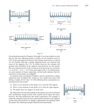 7.3  Vertical Loads on Building Frames	 275
7
the methods presented in Chapters 9 through 11,an exact analysis reveals
that for this case inflection points, or points of zero moment, occur at
0.21L from each support. If, however, the column connections at A and B
are very flexible, then like a simply supported beam, zero moment will
occur at the supports, Fig. 7–5c. In reality, however, the columns will
provide some flexibility at the supports, and therefore we will assume
that zero moment occurs at the average point between the two extremes,
i.e., at (0.21L + 0)2  0.1L from each support, Fig. 7–5d. Furthermore,
an exact analysis of frames supporting vertical loads indicates that the
axial forces in the girder are negligible.
In summary then, each girder of length L may be modeled by a simply
supported span of length 0.8L resting on two cantilevered ends, each
having a length of 0.1L, Fig. 7–5e. The following three assumptions are
incorporated in this model:
	1.	
There is zero moment in the girder, 0.1L from the left support.
	2.	
There is zero moment in the girder, 0.1L from the right support.
	3.	
The girder does not support an axial force.
By using statics,the internal loadings in the girders can now be obtained
and a preliminary design of their cross sections can be made. Be aware,
however, that this method has this limited application. For example, it
cannot be extended to give the force and moment reactions at the supports
on the frame.The intent here is simply to approximate the loadings within
the girders.The following example illustrates this numerically.
w column
column
girder
A B
L
(a)
Fig. 7–5
w
A B
L
points of zero
moment
0.21L 0.21L
fixed supported
(b)
w
A B
L
simply supported
(c)
point of
zero
moment
point of
zero
moment
w
L
assumed points of zero
moment
0.1L
approximate case
(d)
0.1L
w
0.1L
model
(e)
0.1L
0.8L
 