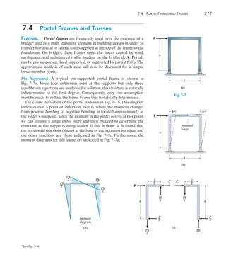 7.4 Portal Frames and Trusses	 277
7
7.4  Portal Frames and Trusses
Frames.  Portal frames are frequently used over the entrance of a
bridge* and as a main stiffening element in building design in order to
transfer horizontal or lateral forces applied at the top of the frame to the
foundation. On bridges, these frames resist the forces caused by wind,
earthquake, and unbalanced traffic loading on the bridge deck. Portals
can be pin supported, fixed supported, or supported by partial fixity.The
approximate analysis of each case will now be discussed for a simple
three-member portal.
Pin Supported. A typical pin-supported portal frame is shown in
Fig.  7–7a. Since four unknowns exist at the supports but only three
equilibrium equations are available for solution, this structure is statically
indeterminate to the first degree. Consequently, only one assumption
must be made to reduce the frame to one that is statically determinate.
The elastic deflection of the portal is shown in Fig. 7–7b. This diagram
indicates that a point of inflection, that is, where the moment changes
from positive bending to negative bending, is located approximately at
the girder’s midpoint. Since the moment in the girder is zero at this point,
we can assume a hinge exists there and then proceed to determine the
reactions at the supports using statics. If this is done, it is found that
the horizontal reactions (shear) at the base of each column are equal and
the other reactions are those indicated in Fig. 7–7c. Furthermore, the
moment diagrams for this frame are indicated in Fig. 7–7d.
l
h
P
(a)
Fig. 7–7
l
h
P
 
assumed
hinge
(b)
l
—
2
P
—
2
P
—
l
Ph
—
2
l
Ph
—
h
2
P
—
l
Ph
—
2
P
—
l
Ph
—
h
P
(c)
l
—
2
2
Ph
—
2
Ph
—
2
Ph
—
2
Ph
—
moment
diagram
(d)
*See Fig. 3–4. 
 